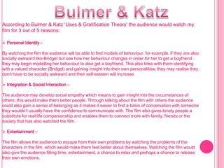 According to Bulmer & Katz ‘Uses & Gratification Theory’ the audience would watch my
film for 3 out of 5 reasons:

 Personal Identity –

By watching the film the audience will be able to find models of behaviour, for example, if they are also
socially awkward like Bridget but see how her behaviour changes in order for her to get a boyfriend
they may begin modelling her behaviour to also get a boyfriend. This also links with them identifying
with a valued character (Bridget) and gaining insight into their own personalities; they may realise they
don’t have to be socially awkward and their self-esteem will increase.

 Integration & Social Interaction –

The audience may develop social empathy which means to gain insight into the circumstances of
others; this would make them better people. Through talking about the film with others the audience
could also gain a sense of belonging as it makes it easier to find a basis of conversation with someone
they wouldn’t usually have the confidence to communicate with. The film also gives lonely people a
substitute for real life companionship and enables them to connect more with family, friends or the
society that has also watched the film.

 Entertainment –

The film allows the audience to escape from their own problems by watching the problems of the
characters in the film, which would make them feel better about themselves. Watching the film would
also give the audience filling time, entertainment, a chance to relax and perhaps a chance to release
their own emotions.
 