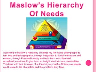 According to Maslow’s Hierarchy of Needs my film would allow people to
feel love and belongingness, through Integration & Social Interaction, self
esteem, through Personal Identity and help them to achieve self
actualization as it could give them an insight into their own personalities.
This links with their increase of authenticity and self-sufficiency as people
could relate to the characters and the problems they face.
 