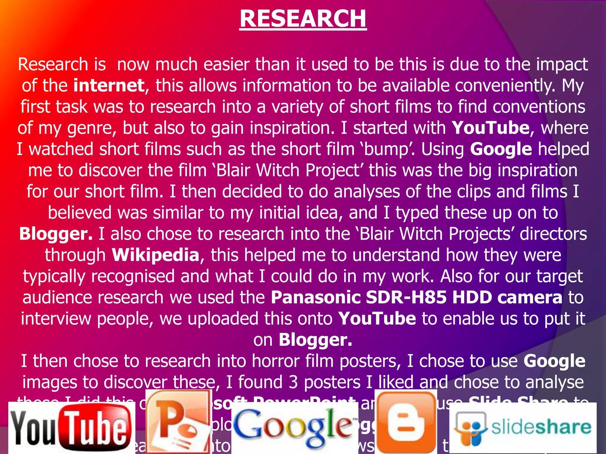 RESEARCH
Research is now much easier than it used to be this is due to the impact
 of the internet, this allows information to be available conveniently. My
 first task was to research into a variety of short films to find conventions
of my genre, but also to gain inspiration. I started with YouTube, where
I watched short films such as the short film ‘bump’. Using Google helped
   me to discover the film ‘Blair Witch Project’ this was the big inspiration
   for our short film. I then decided to do analyses of the clips and films I
      believed was similar to my initial idea, and I typed these up on to
Blogger. I also chose to research into the ‘Blair Witch Projects’ directors
     through Wikipedia, this helped me to understand how they were
  typically recognised and what I could do in my work. Also for our target
 audience research we used the Panasonic SDR-H85 HDD camera to
 interview people, we uploaded this onto YouTube to enable us to put it
                                  on Blogger.
 I then chose to research into horror film posters, I chose to use Google
 images to discover these, I found 3 posters I liked and chose to analyse
these I did this on Microsoft PowerPoint and then use Slide Share to
                           upload this onto Blogger.
       When researching into magazine reviews I found there was key
 