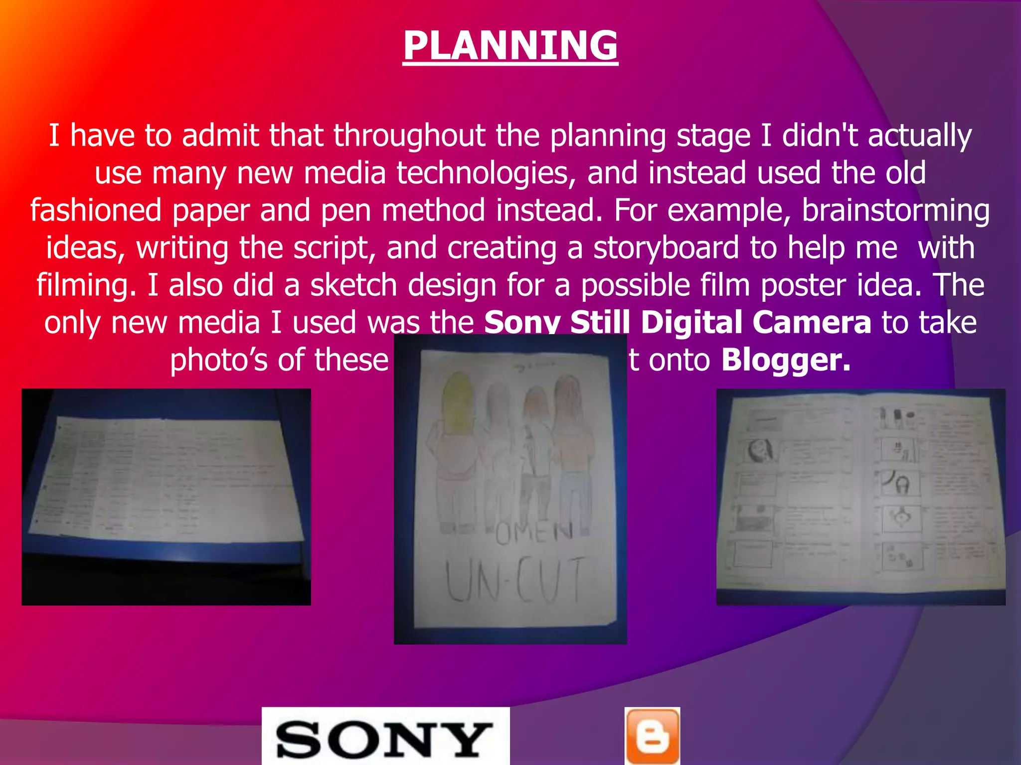PLANNING

  I have to admit that throughout the planning stage I didn't actually
      use many new media technologies, and instead used the old
fashioned paper and pen method instead. For example, brainstorming
  ideas, writing the script, and creating a storyboard to help me with
 filming. I also did a sketch design for a possible film poster idea. The
  only new media I used was the Sony Still Digital Camera to take
            photo’s of these techniques to put onto Blogger.
 