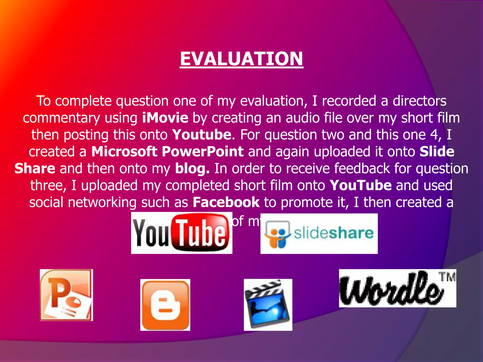 EVALUATION

   To complete question one of my evaluation, I recorded a directors
 commentary using iMovie by creating an audio file over my short film
  then posting this onto Youtube. For question two and this one 4, I
  created a Microsoft PowerPoint and again uploaded it onto Slide
Share and then onto my blog. In order to receive feedback for question
  three, I uploaded my completed short film onto YouTube and used
  social networking such as Facebook to promote it, I then created a
                      Wordle out of my feedback.
 