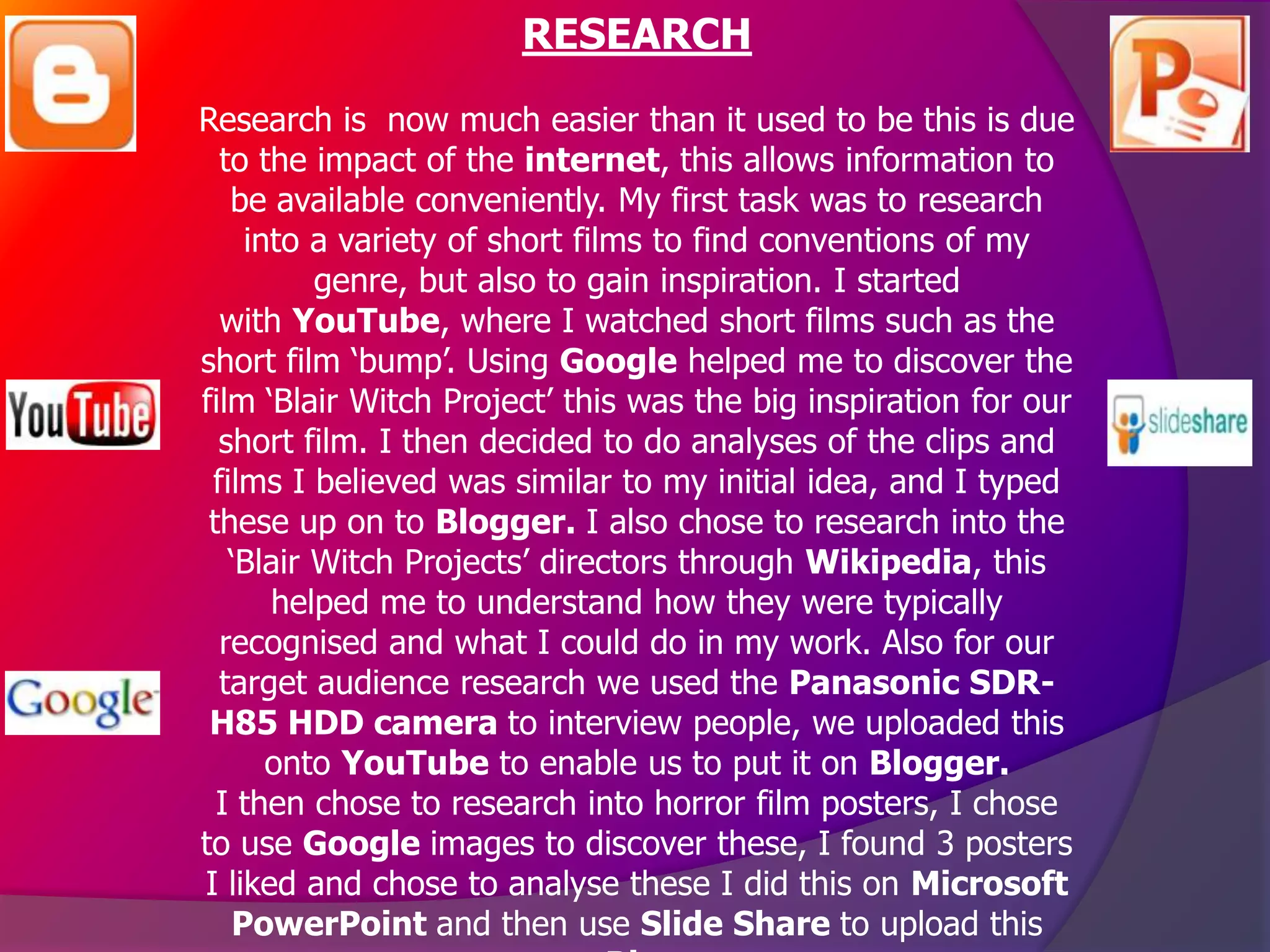 RESEARCH
Research is now much easier than it used to be this is due
  to the impact of the internet, this allows information to
   be available conveniently. My first task was to research
    into a variety of short films to find conventions of my
          genre, but also to gain inspiration. I started
  with YouTube, where I watched short films such as the
short film ‘bump’. Using Google helped me to discover the
film ‘Blair Witch Project’ this was the big inspiration for our
  short film. I then decided to do analyses of the clips and
 films I believed was similar to my initial idea, and I typed
 these up on to Blogger. I also chose to research into the
   ‘Blair Witch Projects’ directors through Wikipedia, this
      helped me to understand how they were typically
  recognised and what I could do in my work. Also for our
  target audience research we used the Panasonic SDR-
 H85 HDD camera to interview people, we uploaded this
      onto YouTube to enable us to put it on Blogger.
  I then chose to research into horror film posters, I chose
to use Google images to discover these, I found 3 posters
I liked and chose to analyse these I did this on Microsoft
   PowerPoint and then use Slide Share to upload this
 
