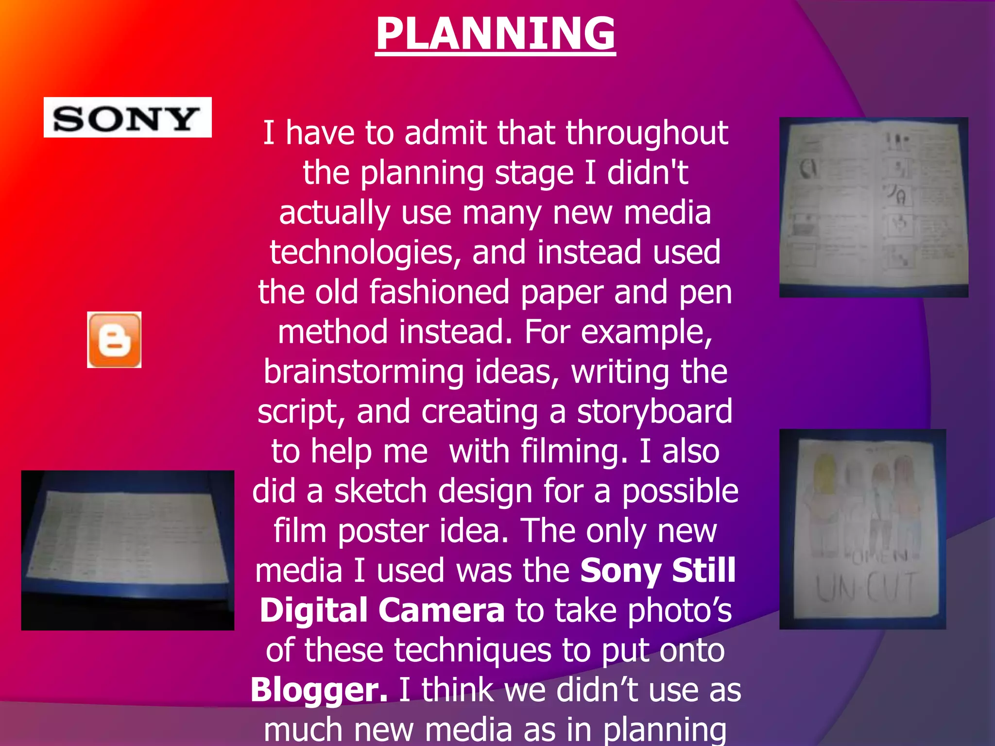 PLANNING

 I have to admit that throughout
     the planning stage I didn't
   actually use many new media
  technologies, and instead used
the old fashioned paper and pen
   method instead. For example,
 brainstorming ideas, writing the
script, and creating a storyboard
  to help me with filming. I also
did a sketch design for a possible
  film poster idea. The only new
media I used was the Sony Still
Digital Camera to take photo’s
 of these techniques to put onto
Blogger. I think we didn’t use as
 much new media as in planning
 