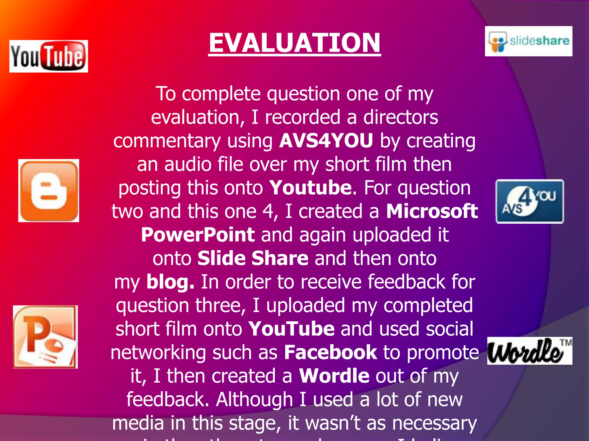 EVALUATION
       To complete question one of my
       evaluation, I recorded a directors
commentary using AVS4YOU by creating
    an audio file over my short film then
 posting this onto Youtube. For question
two and this one 4, I created a Microsoft
     PowerPoint and again uploaded it
       onto Slide Share and then onto
my blog. In order to receive feedback for
 question three, I uploaded my completed
 short film onto YouTube and used social
networking such as Facebook to promote
   it, I then created a Wordle out of my
  feedback. Although I used a lot of new
media in this stage, it wasn’t as necessary
 