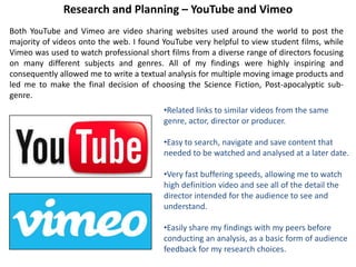 Research and Planning – YouTube and Vimeo
Both YouTube and Vimeo are video sharing websites used around the world to post the
majority of videos onto the web. I found YouTube very helpful to view student films, while
Vimeo was used to watch professional short films from a diverse range of directors focusing
on many different subjects and genres. All of my findings were highly inspiring and
consequently allowed me to write a textual analysis for multiple moving image products and
led me to make the final decision of choosing the Science Fiction, Post-apocalyptic sub-
genre.
•Related links to similar videos from the same
genre, actor, director or producer.
•Easy to search, navigate and save content that
needed to be watched and analysed at a later date.
•Very fast buffering speeds, allowing me to watch
high definition video and see all of the detail the
director intended for the audience to see and
understand.
•Easily share my findings with my peers before
conducting an analysis, as a basic form of audience
feedback for my research choices.
 