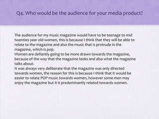 Q4. Who would be the audience for your media product?
The audience for my music magazine would have to be teenage to mid
twenties year old women, this is because I think that they will be able to
relate to the magazine and also the music that is protrude in the
magazine, which is pop.
Women are defiantly going to be more drawn towards the magazine,
because of the way that the magazine looks and also what the magazine
talks about.
It was always very deliberate that the magazine was only directed
towards women, the reason for this is because I think that it would be
easier to relate POP music towards women, however some men may
enjoy the magazine but it it predominantly related towards women.
 