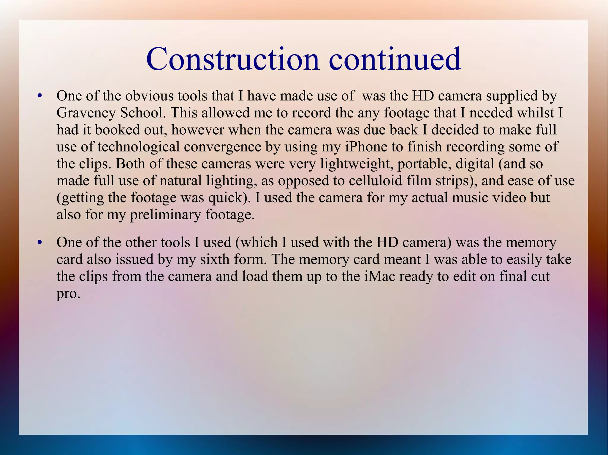 Construction continued
●

●

One of the obvious tools that I have made use of was the HD camera supplied by
Graveney School. This allowed me to record the any footage that I needed whilst I
had it booked out, however when the camera was due back I decided to make full
use of technological convergence by using my iPhone to finish recording some of
the clips. Both of these cameras were very lightweight, portable, digital (and so
made full use of natural lighting, as opposed to celluloid film strips), and ease of use
(getting the footage was quick). I used the camera for my actual music video but
also for my preliminary footage.
One of the other tools I used (which I used with the HD camera) was the memory
card also issued by my sixth form. The memory card meant I was able to easily take
the clips from the camera and load them up to the iMac ready to edit on final cut
pro.

 