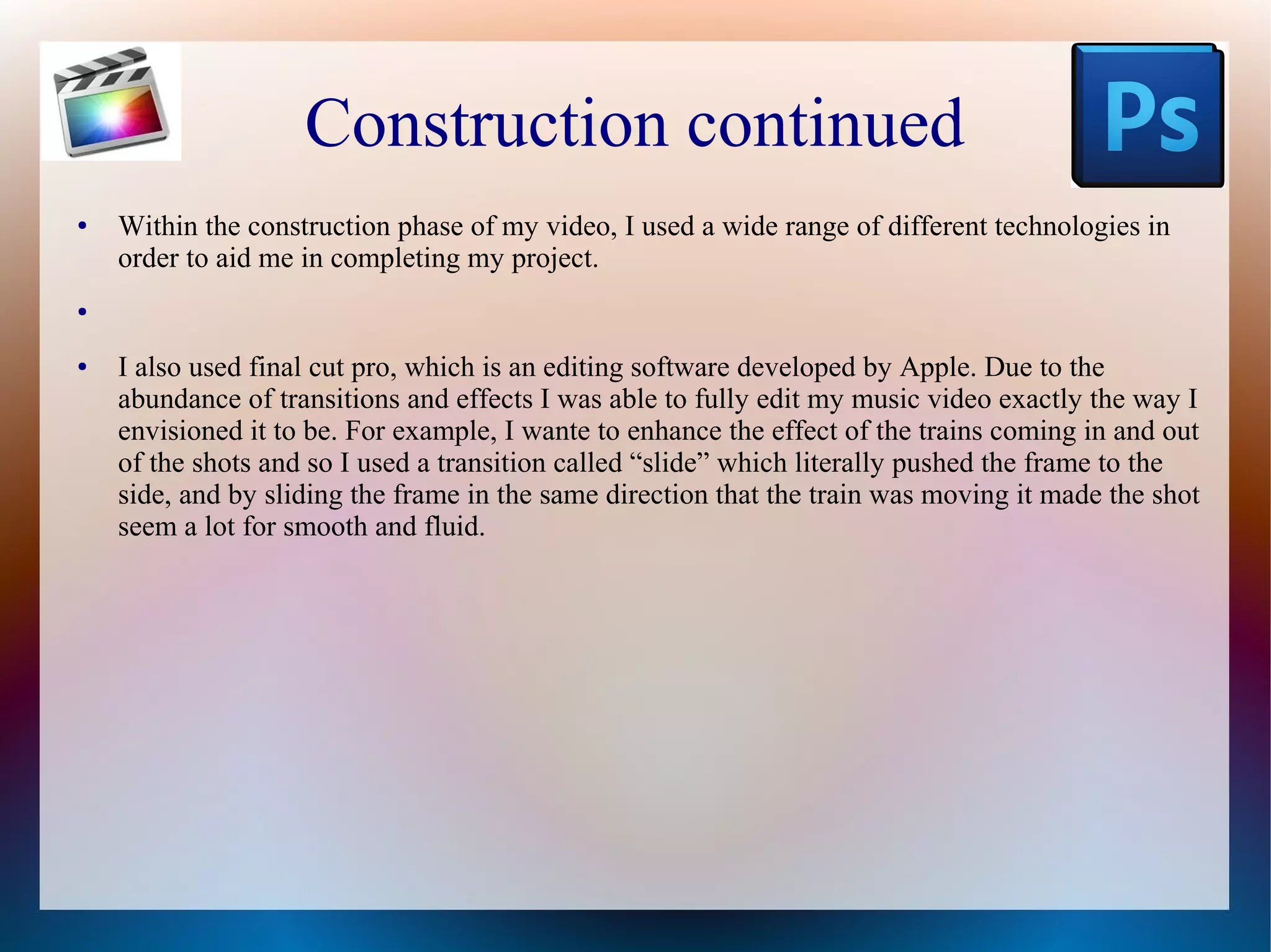 Construction continued
●

Within the construction phase of my video, I used a wide range of different technologies in
order to aid me in completing my project.

●

●

I also used final cut pro, which is an editing software developed by Apple. Due to the
abundance of transitions and effects I was able to fully edit my music video exactly the way I
envisioned it to be. For example, I wante to enhance the effect of the trains coming in and out
of the shots and so I used a transition called “slide” which literally pushed the frame to the
side, and by sliding the frame in the same direction that the train was moving it made the shot
seem a lot for smooth and fluid.

 
