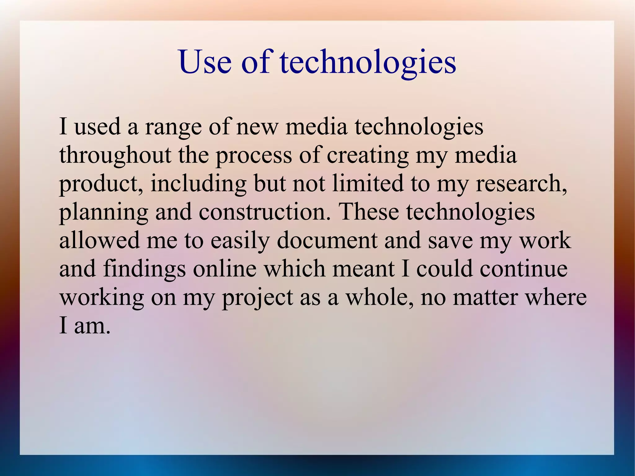 Use of technologies
I used a range of new media technologies
throughout the process of creating my media
product, including but not limited to my research,
planning and construction. These technologies
allowed me to easily document and save my work
and findings online which meant I could continue
working on my project as a whole, no matter where
I am.

 