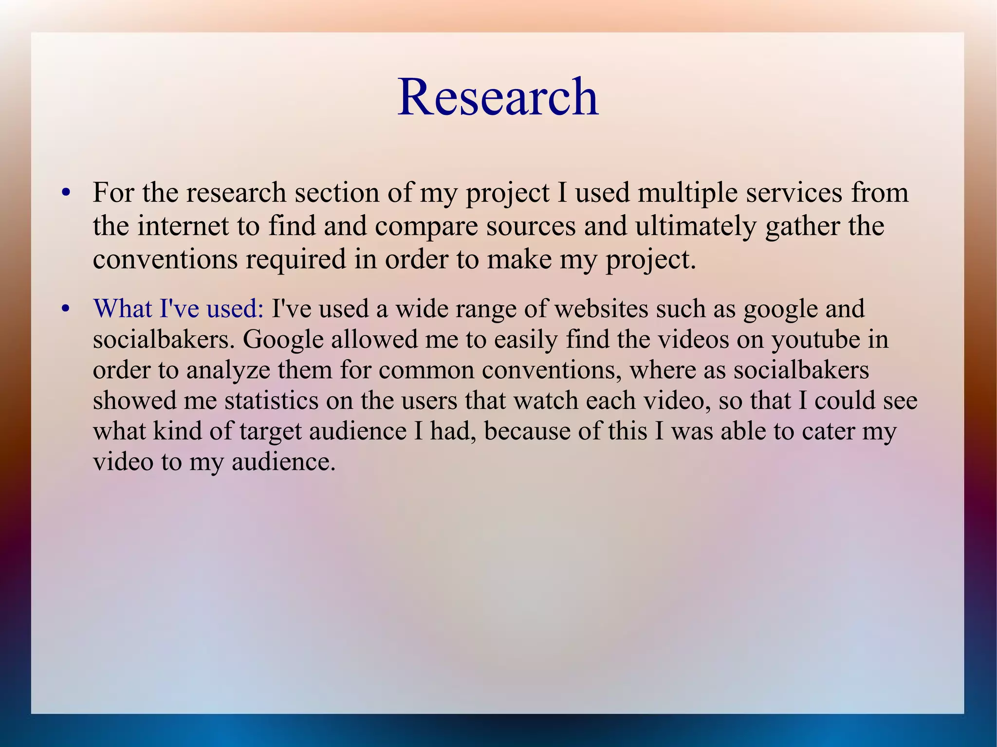 Research
●

●

For the research section of my project I used multiple services from
the internet to find and compare sources and ultimately gather the
conventions required in order to make my project.
What I've used: I've used a wide range of websites such as google and
socialbakers. Google allowed me to easily find the videos on youtube in
order to analyze them for common conventions, where as socialbakers
showed me statistics on the users that watch each video, so that I could see
what kind of target audience I had, because of this I was able to cater my
video to my audience.

 