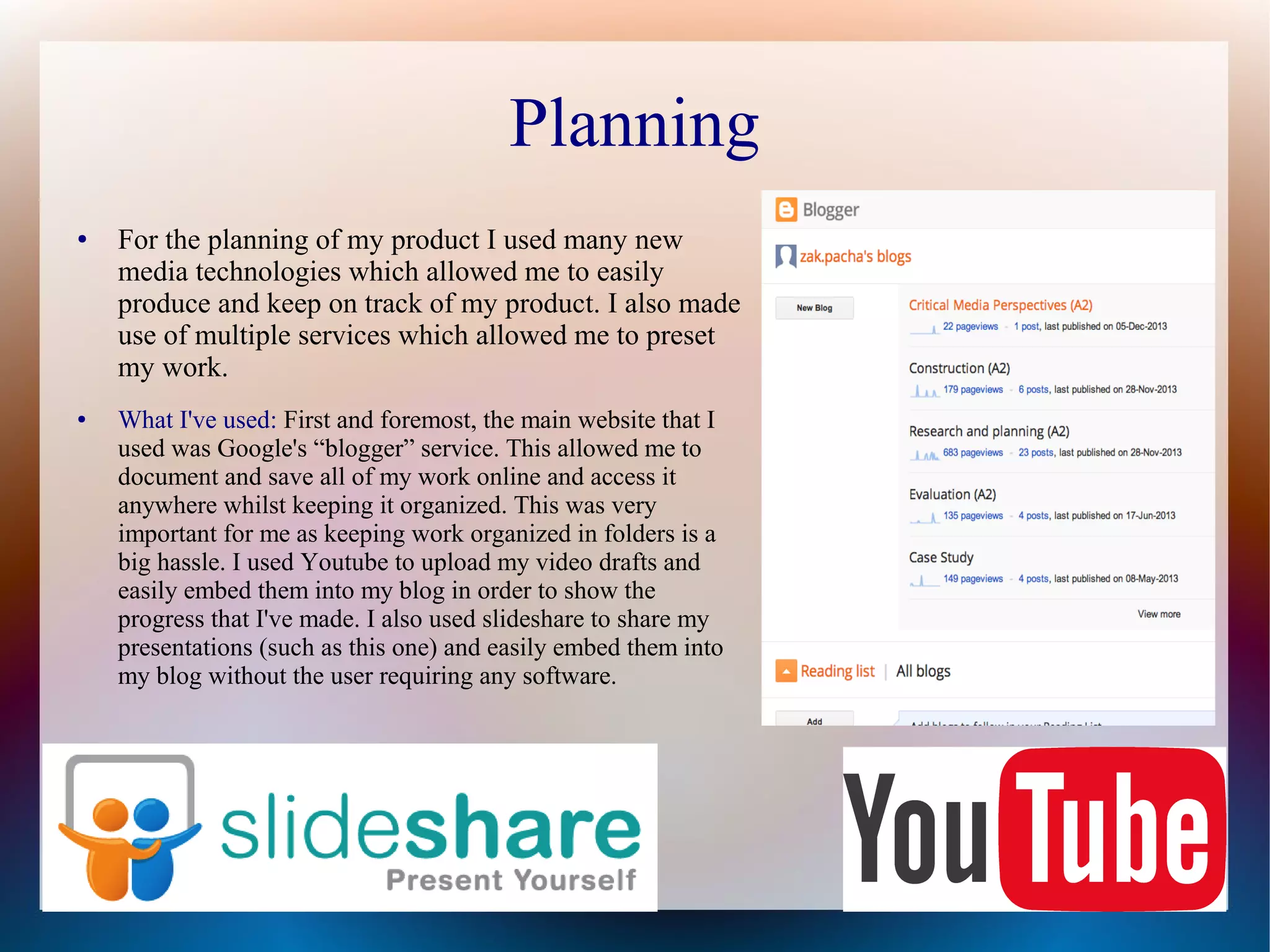 Planning
●

●

For the planning of my product I used many new
media technologies which allowed me to easily
produce and keep on track of my product. I also made
use of multiple services which allowed me to preset
my work.
What I've used: First and foremost, the main website that I
used was Google's “blogger” service. This allowed me to
document and save all of my work online and access it
anywhere whilst keeping it organized. This was very
important for me as keeping work organized in folders is a
big hassle. I used Youtube to upload my video drafts and
easily embed them into my blog in order to show the
progress that I've made. I also used slideshare to share my
presentations (such as this one) and easily embed them into
my blog without the user requiring any software.

 