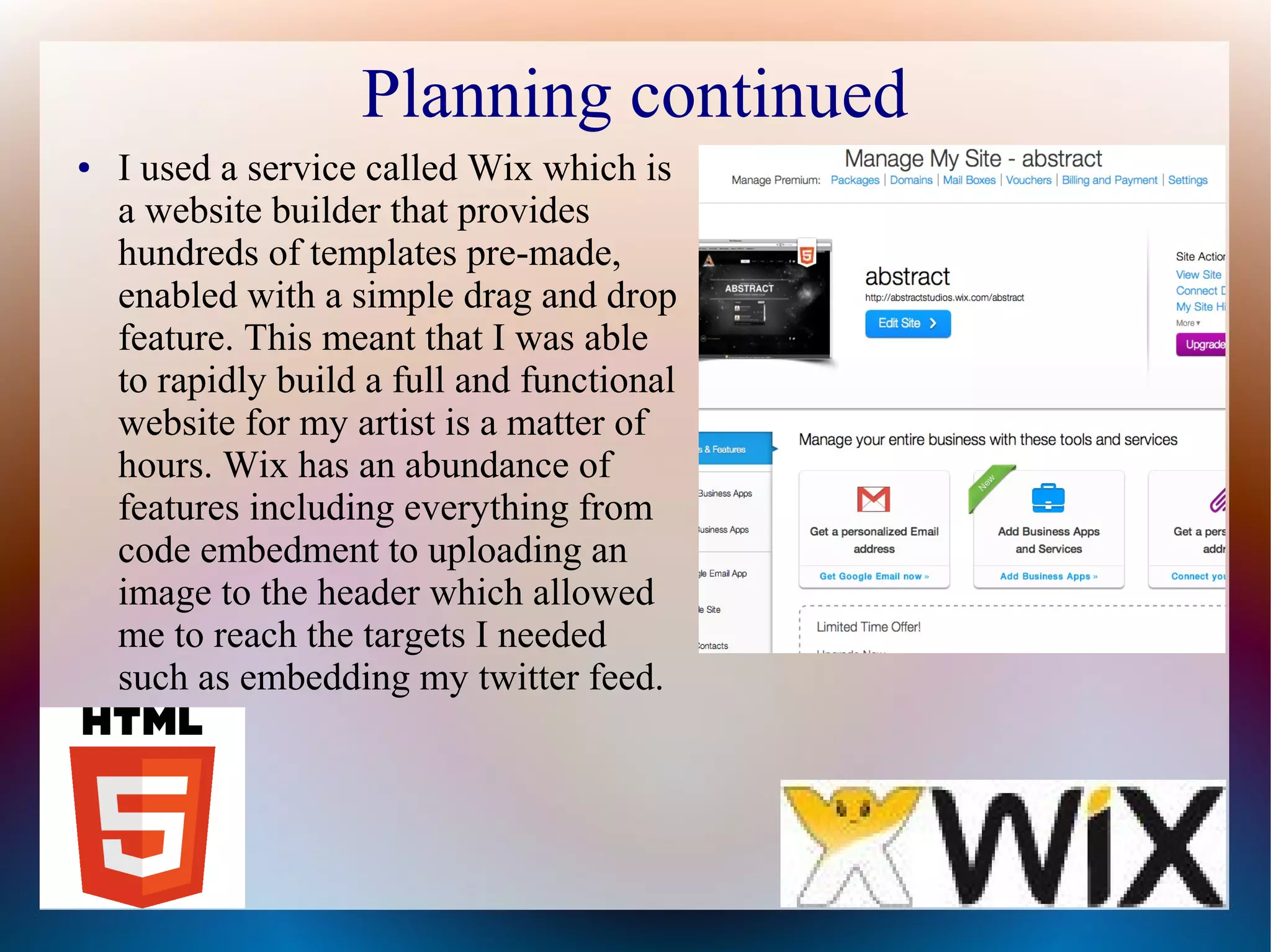 Planning continued
●

I used a service called Wix which is
a website builder that provides
hundreds of templates pre-made,
enabled with a simple drag and drop
feature. This meant that I was able
to rapidly build a full and functional
website for my artist is a matter of
hours. Wix has an abundance of
features including everything from
code embedment to uploading an
image to the header which allowed
me to reach the targets I needed
such as embedding my twitter feed.

 