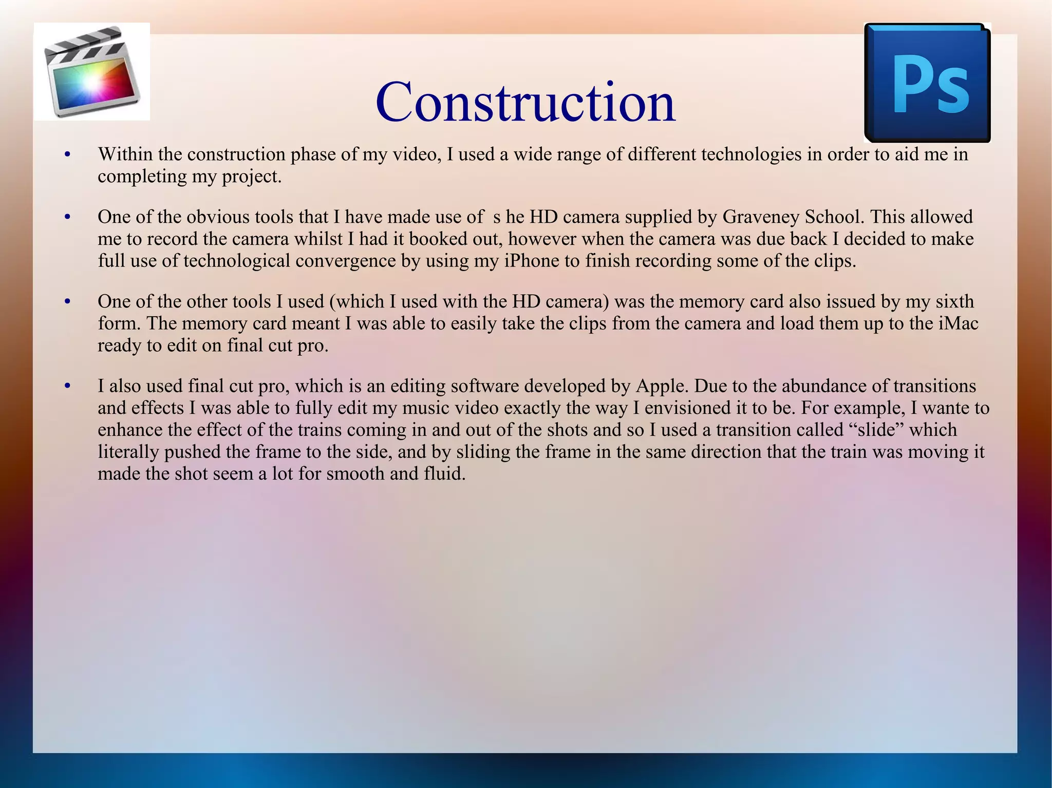 Construction
●

●

●

●

Within the construction phase of my video, I used a wide range of different technologies in order to aid me in
completing my project.
One of the obvious tools that I have made use of s he HD camera supplied by Graveney School. This allowed
me to record the camera whilst I had it booked out, however when the camera was due back I decided to make
full use of technological convergence by using my iPhone to finish recording some of the clips.
One of the other tools I used (which I used with the HD camera) was the memory card also issued by my sixth
form. The memory card meant I was able to easily take the clips from the camera and load them up to the iMac
ready to edit on final cut pro.
I also used final cut pro, which is an editing software developed by Apple. Due to the abundance of transitions
and effects I was able to fully edit my music video exactly the way I envisioned it to be. For example, I wante to
enhance the effect of the trains coming in and out of the shots and so I used a transition called “slide” which
literally pushed the frame to the side, and by sliding the frame in the same direction that the train was moving it
made the shot seem a lot for smooth and fluid.

 