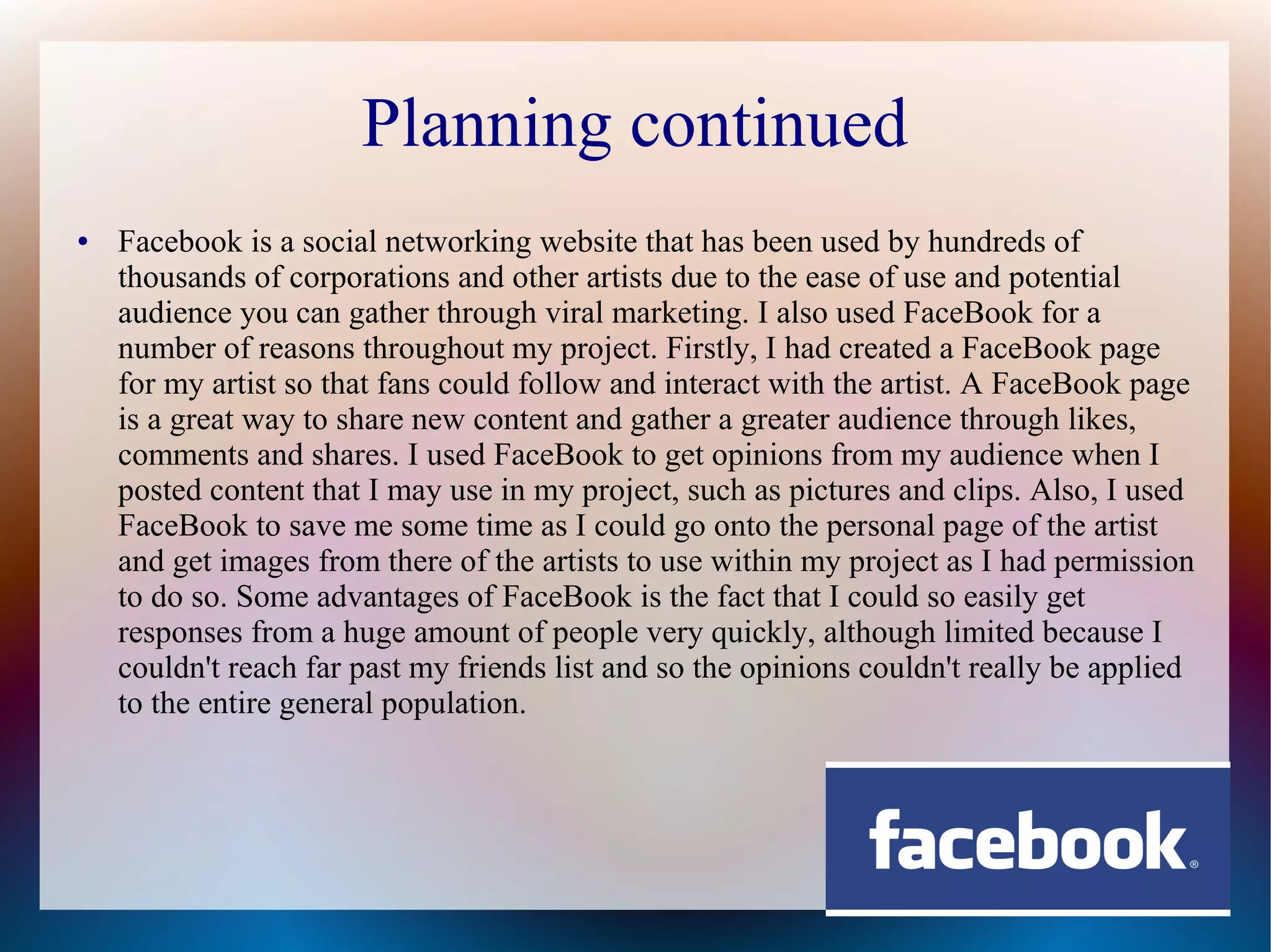 Planning continued
●

Facebook is a social networking website that has been used by hundreds of
thousands of corporations and other artists due to the ease of use and potential
audience you can gather through viral marketing. I also used FaceBook for a
number of reasons throughout my project. Firstly, I had created a FaceBook page
for my artist so that fans could follow and interact with the artist. A FaceBook page
is a great way to share new content and gather a greater audience through likes,
comments and shares. I used FaceBook to get opinions from my audience when I
posted content that I may use in my project, such as pictures and clips. Also, I used
FaceBook to save me some time as I could go onto the personal page of the artist
and get images from there of the artists to use within my project as I had permission
to do so. Some advantages of FaceBook is the fact that I could so easily get
responses from a huge amount of people very quickly, although limited because I
couldn't reach far past my friends list and so the opinions couldn't really be applied
to the entire general population.

 