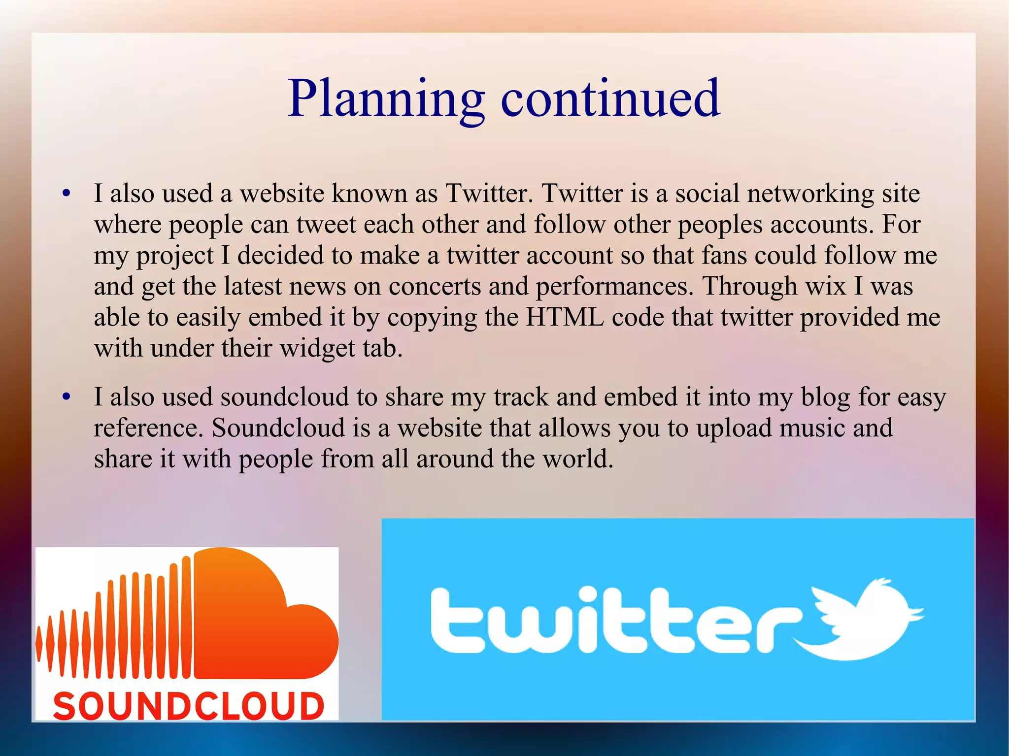 Planning continued
●

●

I also used a website known as Twitter. Twitter is a social networking site
where people can tweet each other and follow other peoples accounts. For
my project I decided to make a twitter account so that fans could follow me
and get the latest news on concerts and performances. Through wix I was
able to easily embed it by copying the HTML code that twitter provided me
with under their widget tab.
I also used soundcloud to share my track and embed it into my blog for easy
reference. Soundcloud is a website that allows you to upload music and
share it with people from all around the world.

 
