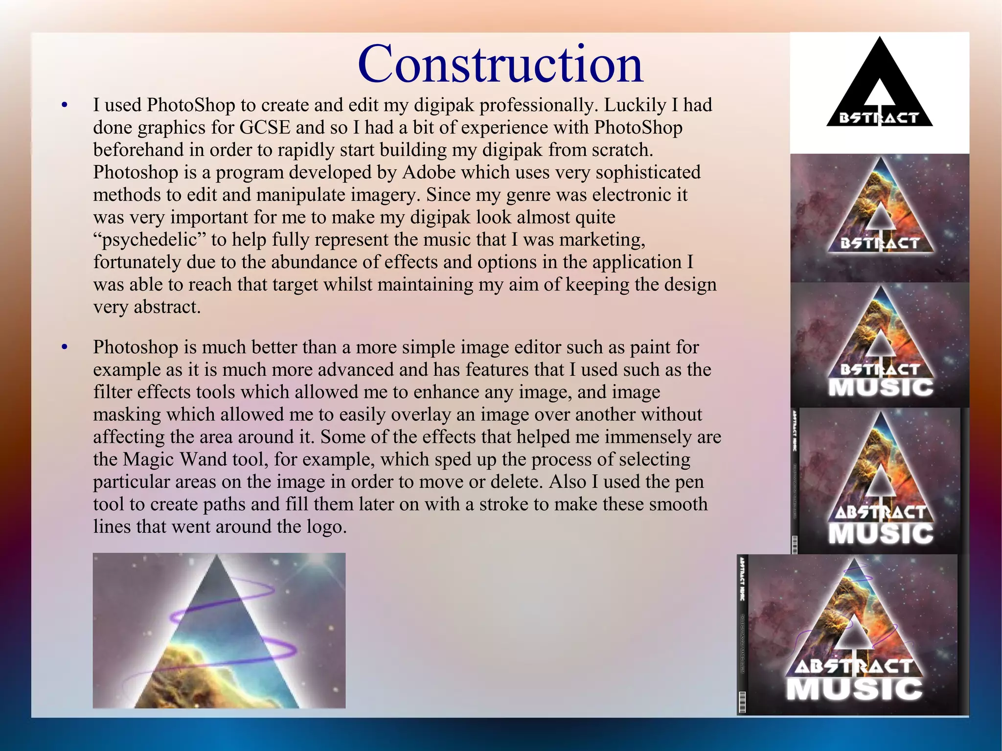 Construction

●

●

I used PhotoShop to create and edit my digipak professionally. Luckily I had
done graphics for GCSE and so I had a bit of experience with PhotoShop
beforehand in order to rapidly start building my digipak from scratch.
Photoshop is a program developed by Adobe which uses very sophisticated
methods to edit and manipulate imagery. Since my genre was electronic it
was very important for me to make my digipak look almost quite
“psychedelic” to help fully represent the music that I was marketing,
fortunately due to the abundance of effects and options in the application I
was able to reach that target whilst maintaining my aim of keeping the design
very abstract.
Photoshop is much better than a more simple image editor such as paint for
example as it is much more advanced and has features that I used such as the
filter effects tools which allowed me to enhance any image, and image
masking which allowed me to easily overlay an image over another without
affecting the area around it. Some of the effects that helped me immensely are
the Magic Wand tool, for example, which sped up the process of selecting
particular areas on the image in order to move or delete. Also I used the pen
tool to create paths and fill them later on with a stroke to make these smooth
lines that went around the logo.

 