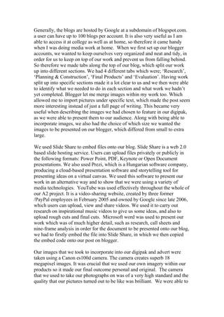 Generally, the blogs are hosted by Google at a subdomain of blogspot.com.
a user can have up to 100 blogs per account. It is also very useful as I am
able to access it at college as well as at home, so therefore it came handy
when I was doing media work at home. When we first set up our blogger
accounts, we wanted to keep ourselves very organized and neat and tidy, in
order for us to keep on top of our work and prevent us from falling behind.
So therefore we made tabs along the top of our blog, which split our work
up into different sections. We had 4 different tabs which were; ‘Research’,
‘Planning & Construction’, ‘Final Products’ and ‘Evaluation’. Having work
split up into specific sections made it a lot clear to us and we then were able
to identify what we needed to do in each section and what work we hadn’t
yet completed. Blogger let me merge images within my work too. Which
allowed me to import pictures under specific text, which made the post seem
more interesting instead of just a full page of writing. This became very
useful when describing the images we had chosen to feature in our digipak,
as we were able to present them to our audience. Along with being able to
incorporate images, we also had the choice of which size we wanted the
images to be presented on our blogger, which differed from small to extra
large.
We used Slide Share to embed files onto our blog. Slide Share is a web 2.0
based slide hosting service. Users can upload files privately or publicly in
the following formats: Power Point, PDF, Keynote or Open Document
presentations. We also used Prezi, which is a Hungarian software company,
producing a cloud-based presentation software and storytelling tool for
presenting ideas on a virtual canvas. We used this software to present our
work in an alternative way and to show that we were using a variety of
media technologies. YouTube was used effectively throughout the whole of
our A2 project. It is a video-sharing website, created by three former
/PayPal employees in February 2005 and owned by Google since late 2006,
which users can upload, view and share videos. We used it to carry out
research on inspirational music videos to give us some ideas, and also to
upload rough cuts and final cuts. Microsoft word was used to present our
work which was of much higher detail, such as research, call sheets and
nine-frame analysis in order for the document to be presented onto our blog,
we had to firstly embed the file into Slide Share, in which we then copied
the embed code onto our post on blogger.
Our images that we took to incorporate into our digipak and advert were
taken using a Canon es100d camera. The camera creates superb 18
megapixel images. It was crucial that we used our own imagery within our
products so it made our final outcome personal and original. The camera
that we used to take our photographs on was of a very high standard and the
quality that our pictures turned out to be like was brilliant. We were able to

 