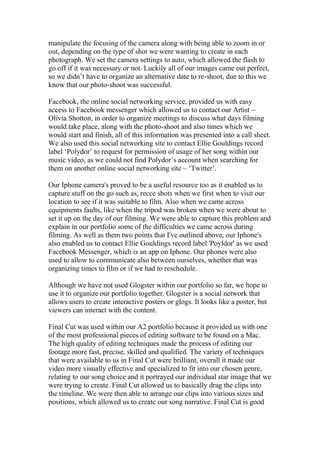 manipulate the focusing of the camera along with being able to zoom in or
out, depending on the type of shot we were wanting to create in each
photograph. We set the camera settings to auto, which allowed the flash to
go off if it was necessary or not. Luckily all of our images came out perfect,
so we didn’t have to organize an alternative date to re-shoot, due to this we
know that our photo-shoot was successful.
Facebook, the online social networking service, provided us with easy
access to Facebook messenger which allowed us to contact our Artist –
Olivia Shotton, in order to organize meetings to discuss what days filming
would take place, along with the photo-shoot and also times which we
would start and finish, all of this information was presented into a call sheet.
We also used this social networking site to contact Ellie Gouldings record
label ‘Polydor’ to request for permission of usage of her song within our
music video, as we could not find Polydor’s account when searching for
them on another online social networking site – ‘Twitter’.
Our Iphone camera's proved to be a useful resource too as it enabled us to
capture stuff on the go such as, recce shots when we first when to visit our
location to see if it was suitable to film. Also when we came across
equipments faults, like when the tripod was broken when we were about to
set it up on the day of our filming. We were able to capture this problem and
explain in our portfolio some of the difficulties we came across during
filming. As well as them two points that I've outlined above, our Iphone's
also enabled us to contact Ellie Gouldings record label 'Poyldor' as we used
Facebook Messenger, which is an app on Iphone. Our phones were also
used to allow to communicate also between ourselves, whether that was
organizing times to film or if we had to reschedule.
Although we have not used Glogster within our portfolio so far, we hope to
use it to organize our portfolio together. Glogster is a social network that
allows users to create interactive posters or glogs. It looks like a poster, but
viewers can interact with the content.
Final Cut was used within our A2 portfolio because it provided us with one
of the most professional pieces of editing software to be found on a Mac.
The high quality of editing techniques made the process of editing our
footage more fast, precise, skilled and qualified. The variety of techniques
that were available to us in Final Cut were brilliant, overall it made our
video more visually effective and specialized to fit into our chosen genre,
relating to our song choice and it portrayed our individual star image that we
were trying to create. Final Cut allowed us to basically drag the clips into
the timeline. We were then able to arrange our clips into various sizes and
positions, which allowed us to create our song narrative. Final Cut is good

 