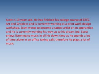 Scott is 19 years old. He has finished his college course of BTEC
Art and Graphics and is currently working at a print work design
workshop. Scott wants to become a tattoo artist or an apprentice
and he is currently working his way up to his dream job. Scott
enjoys listening to music in all his down time as he spends a lot
of time alone in an office taking calls therefore he plays a lot of
music

 
