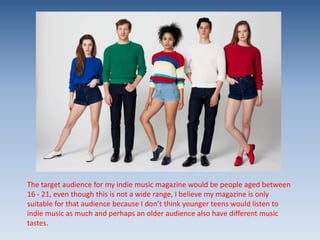 The target audience for my indie music magazine would be people aged between
16 - 21, even though this is not a wide range, I believe my magazine is only
suitable for that audience because I don’t think younger teens would listen to
indie music as much and perhaps an older audience also have different music
tastes.

 