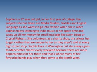 Sophie is a 17 year old girl, in her first year of college; the
subjects she has taken are Media Studies, Textiles and English
Language as she wants to go into fashion when she is older.
Sophie enjoys listening to indie music in her spare time and
saves up all her money for small local gigs like Swim Deep or
Crystal Fighters. She volunteers at a charity shop; this allows her
to get clothes that are unique to her as they aren’t sold at every
high street shop. Sophie lives in Warrington but she always goes
to Manchester almost every weekend because there are more
opportunities for her there and that’s where many of her
favourite bands play when they come to the North West.

 