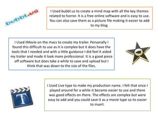 I Used bubbl.us to create a mind map with all the key themes
related to horror. It is a free online software and is easy to use.
You can also save them as a picture file making it easier to add
to my blog.
I Used IMovie on the macs to create my trailer. Personally I
found this difficult to use as it is complex but it does have the
tools that I needed and with a little guidance I did feel it aided
my trailer and made it look more professional. It is a good piece
off software but does take a while to save and upload but I
think that was down to the size of the files.
I Used Live type to make my production name. I felt that once I
played around for a while it became easier to use and there
was good effects on there. The effects are complex but were
easy to add and you could save it as a movie type so its easier
to insert.