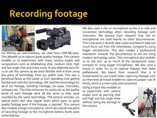 For filming our documentary, we used Sony HXR-MC2000.
This allowed us to capture great quality footage. This camera
enables us to experiment with many camera angles and
compositions such as establishing shot, medium shot, high
and low angle shot and many more. It was relatively easy for
us to use this camera as we were familiar with it from using
this piece of technology from our prelim task. This was a
beneficial factor as this saved us from spending time getting
familiarized with this technology. We used this technology for
all of our footage, including montage, vox pops, interviews,
cutaways etc. This then enhances its continuity as the quality
levels of each footage were all the same as they were
recorded by the same technology. The camera includes 12x
optical zoom and 160x digital zoom which gave us good
quality footage even if the footage is zoomed. This camera
also involves a larger microphone, which we used at one point
of recording footage as the microphone battery levels were
extremely low.
We also used a clip on microphone as this is a code and
convention technology when recording footage such
interviews. We learned from research that clip on
microphones are used heavily on other documentaries.
This is because it records clear audio and doesn’t take too
much focus out from the interviewee, compare to using
bigger microphones. This also creates a professional
impression towards the documentary as we are using
modern technology piece. This microphone also enables
us to not pick up so much of the background noise,
compare to using bigger microphones. We also used a
tripod in order for us to capture footage that looks
professional. We learnt from research that it is
fundamental to use tripod when capturing footage such
as interviews as tripod enables to captures proper rule of
thirds, which is a main code and convention.
Using a tripod also enabled us
to experiment with camera
angles such as panning shot
and high and low angle show
without doing any damage to
the camera.
 