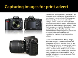 For capturing our image for our print advert, we
have used Nikon D90 camera. Because I am also
a photography student, we decided as a group
that we would use my camera rather than
college’s camera as we wanted to capture an
high definition quality of images.We decided as
a group that it would also be appropriate if I take
the images as I am more familiarized with this
specific technology. My other co group
members helped me photographing our images
by suggesting interesting angles and
compositions in which I can photograph our
subject.
Overall we have taken more than 50 images,
which we thought is a beneficial factor as we
have variety of choices. After the shoot we felt
that the overall outcome were successful and we
were satisfied with the images we had taken.
Having said that one of the draw back from this
shoot was that we didn’t use a tripod.This didn’t
made a huge impact, however we felt that we
would of gained more interesting images if we
were to use a tripod.
 