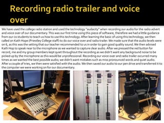 We have used the college radio station and used the technology “audacity” when recording our audio for the radio advert
and voice over of our documentary.This was our first time using this piece of software, therefore we had a little guidance
from our co students to teach us how to use this technology. After learning the basic of using this technology, we then
called on Kath Hope (Priestley College staff) to do our voice over and radio trailer. We made sure that the audio levels were
on 6, as this was the setting that our teacher recommended to us in order to gain good quality sound.We then advised
Kath Hop to speak near to the microphone as we wanted to capture clear audio. After we pressed the red button for
record, me and my group members kept quiet throughout the recording as we didn’t want any background noise to be
picked up by the microphone as this would be unprofessional. Recording our voice over and radio trailer occurred many
times as we wanted the best possible audio; we didn’t want mistakes such as miss pronounced words and quiet audio.
After a couple of tries, we then were satisfied with the audio.We then saved our audio to our pen drive and transferred it to
the computer we were working on for our documentary.
 