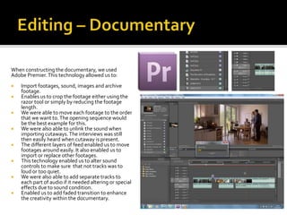 When constructing the documentary, we used
Adobe Premier.This technology allowed us to:
 Import footages, sound, images and archive
footage.
 Enables us to crop the footage either using the
razor tool or simply by reducing the footage
length.
 We were able to move each footage to the order
that we want to.The opening sequence would
be the best example for this.
 We were also able to unlink the sound when
importing cutaways.The interviews was still
then easily heard when cutaway is present.
 The different layers of feed enabled us to move
footages around easily. It also enabled us to
import or replace other footages.
 This technology enabled us to alter sound
controls to make sure that not tracks was to
loud or too quiet.
 We were also able to add separate tracks to
each part of audio if it needed altering or special
effects due to sound condition.
 Enabled us to add faded transition to enhance
the creativity within the documentary.
 