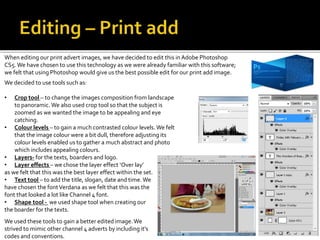 When editing our print advert images, we have decided to edit this in Adobe Photoshop
CS5.We have chosen to use this technology as we were already familiar with this software;
we felt that using Photoshop would give us the best possible edit for our print add image.
We decided to use tools such as:
• Crop tool – to change the images composition from landscape
to panoramic. We also used crop tool so that the subject is
zoomed as we wanted the image to be appealing and eye
catching.
• Colour levels – to gain a much contrasted colour levels. We felt
that the image colour were a bit dull, therefore adjusting its
colour levels enabled us to gather a much abstract and photo
which includes appealing colours.
• Layers- for the texts, boarders and logo.
• Layer effects – we chose the layer effect ‘Over lay’
as we felt that this was the best layer effect within the set.
• Text tool – to add the title, slogan, date and time.We
have chosen the fontVerdana as we felt that this was the
font that looked a lot like Channel 4 font.
• Shape tool - we used shape tool when creating our
the boarder for the texts.
We used these tools to gain a better edited image.We
strived to mimic other channel 4 adverts by including it’s
codes and conventions.
 