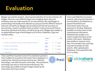 Blogger was used for research , planning and evaluation of my documentary. On
blogger, there are many different blogs such as logging sheet, diary and
evaluation posts we made towards for our documentary.We used blogger to
present blogs individually which allowed our group to transfer different research
and work we had found. Blogger also provides proof that we have done our
documentary, research and planning by ourselves. It also proves proof that we
have done individual work (diary), as well as group work. Blogger also enables us
to upload different type of technologies such as Prezi, Slideshare,Tagul and
Youtube videos.
I have used Prezi to present some of my evaluation questions.
Prezi enabled me to present information that is displayed in a
professional, interesting and eye catching way. With this
technology, I was able to present mind maps . I found that this
technology was easy to used and also entertaining.This
technology also enables to import images to back up the
information that I have written.
I have used Slideshare to present
research, planning and evaluation. I
have decided to use Slideshare to
present PowerPoint and
information rather than just
pasting it on the blog. Slideshare
enabled my written work to look
interesting and informative.
Slideshare also enables us to
import images that backs up the
written information. Slideshare
also enables to improve movie
clips. For example I have used clips
to present examples of radio
adverts . After uploading the
Slideshare, I then pasted the URL
on to my blog.
 