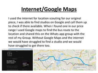 Internet/Google Maps
I used the internet for location scouting for our original
piece, I was able to find studios on Google and call them up
to check if there available. When I found one in our price
range I used Google maps to find the bus route to the
location and shared this on the Whats app group with the
rest of my Group. Without Google Maps and the internet
we would have struggled to find a studio and we would
have struggled to get there too.
 
