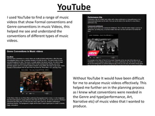 YouTube
I used YouTube to find a range of music
videos that show Formal conventions and
Genre conventions in music Videos, this
helped me see and understand the
conventions of different types of music
videos.
Without YouTube It would have been difficult
for me to analyse music videos effectively. This
helped me further on in the planning process
as I knew what conventions were needed in
the Genre and type(performance, Art,
Narrative etc) of music video that I wanted to
produce.
 