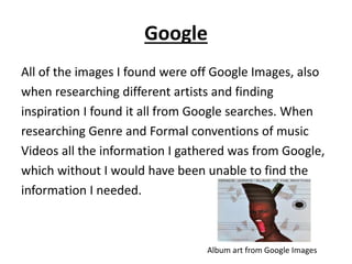 Google
All of the images I found were off Google Images, also
when researching different artists and finding
inspiration I found it all from Google searches. When
researching Genre and Formal conventions of music
Videos all the information I gathered was from Google,
which without I would have been unable to find the
information I needed.
Album art from Google Images
 