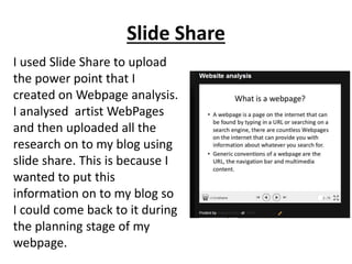 Slide Share
I used Slide Share to upload
the power point that I
created on Webpage analysis.
I analysed artist WebPages
and then uploaded all the
research on to my blog using
slide share. This is because I
wanted to put this
information on to my blog so
I could come back to it during
the planning stage of my
webpage.
 