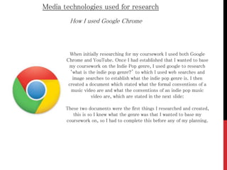 Media technologies used for research
How I used Google Chrome
When initially researching for my coursework I used both Google
Chrome and YouTube. Once I had established that I wanted to base
my coursework on the Indie Pop genre, I used google to research
‘what is the indie pop genre?’ to which I used web searches and
image searches to establish what the indie pop genre is. I then
created a document which stated what the formal conventions of a
music video are and what the conventions of an indie pop music
video are, which are stated in the next slide:
These two documents were the first things I researched and created,
this is so I knew what the genre was that I wanted to base my
coursework on, so I had to complete this before any of my planning.
 