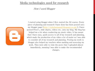 How I used Blogger
Media technologies used for research
I started using blogger when I first started the A2 course. Every
piece of planning and research I have done has been posted onto
my blogger page (http://vickyharmana2.blogspot.co.uk/), I have
posted Prezi's, slide shares, videos etc. onto my blog. My blog has
helped me a lot when conducting my music video. It has meant
that I have easy, quick access to all of my research and planning,
which made the production of my video a lot of easier as I was able
to consider all of my research and planning. Posting my work to
blogger also helped my teachers when marking and assessing my
work. They were able to view the posts that I uploaded almost
immediately, meaning I was able to make the recommended
changes.
 