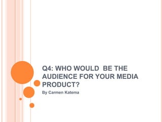 Q4: WHO WOULD BE THE
AUDIENCE FOR YOUR MEDIA
PRODUCT?
By Carmen Katema
 