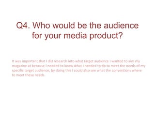Q4. Who would be the audience
for your media product?
It was important that I did research into what target audience I wanted to aim my
magazine at because I needed to know what I needed to do to meet the needs of my
specific target audience, by doing this I could also see what the conventions where
to meet these needs.
 