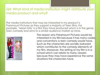 Q4: What kind of media institution might distribute your
media product and why?
The media institutions that may be interested in my product is
Paramount Pictures as they support a majority of Teen films. For
example, ‘Mean Girls’ is a film they have produced which is in the genre
Teen comedy and aims to a similar audience market as mine.
The reason why Paramount Pictures would be
interested in my film because it has many codes
and conventions a teen comedy would have.
Such as the characters are socially awkward
which contributes to the comedy elements of
my film. Moreover, the setting of my film is in a
school which can relate to many viewers
because they may have experience the same
situations the characters have.
 