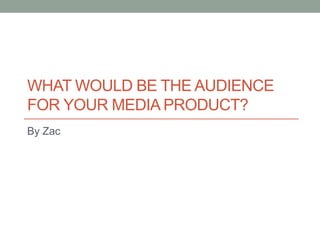 WHAT WOULD BE THE AUDIENCE
FOR YOUR MEDIA PRODUCT?
By Zac
 