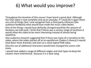 6) What would you improve?
Throughout the duration of this course I have learnt a great deal. Although
the final video is now complete and up on youtube, if I could do it again there
are a lot of things that I now recognise from a third party influence (the
audience feedback) what would have made the music video better.
One of the things I would have defiantly changed would be the amount of
locations we had used. I think that If there was a various range of locations it
would allow the video to be more interesting instead of almost being
repetitive.
Also audience research suggested that if there was more of a narrative to the
video, where the video started off at an equilibrium (Todorv’s theory) it would
have been more dramatic and seen as a more typical RnB video.
Also the use of additional characters would have changed the scene a bit
more.
I would have added a range of different angles and shot types to keep the
viewers more entertained, because it is a slow song.
 