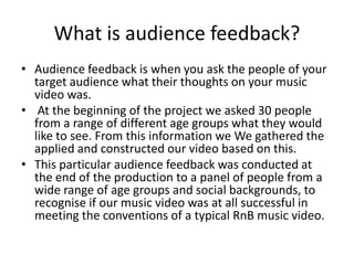 What is audience feedback?
• Audience feedback is when you ask the people of your
target audience what their thoughts on your music
video was.
• At the beginning of the project we asked 30 people
from a range of different age groups what they would
like to see. From this information we We gathered the
applied and constructed our video based on this.
• This particular audience feedback was conducted at
the end of the production to a panel of people from a
wide range of age groups and social backgrounds, to
recognise if our music video was at all successful in
meeting the conventions of a typical RnB music video.
 