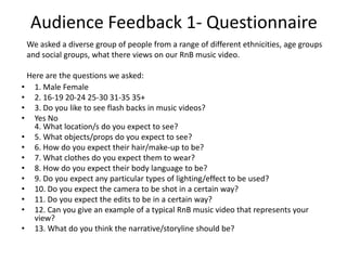 Audience Feedback 1- Questionnaire
• 1. Male Female
• 2. 16-19 20-24 25-30 31-35 35+
• 3. Do you like to see flash backs in music videos?
• Yes No
4. What location/s do you expect to see?
• 5. What objects/props do you expect to see?
• 6. How do you expect their hair/make-up to be?
• 7. What clothes do you expect them to wear?
• 8. How do you expect their body language to be?
• 9. Do you expect any particular types of lighting/effect to be used?
• 10. Do you expect the camera to be shot in a certain way?
• 11. Do you expect the edits to be in a certain way?
• 12. Can you give an example of a typical RnB music video that represents your
view?
• 13. What do you think the narrative/storyline should be?
We asked a diverse group of people from a range of different ethnicities, age groups
and social groups, what there views on our RnB music video.
Here are the questions we asked:
 