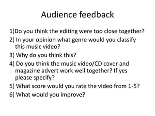 Audience feedback
1)Do you think the editing were too close together?
2) In your opinion what genre would you classify
this music video?
3) Why do you think this?
4) Do you think the music video/CD cover and
magazine advert work well together? If yes
please specify?
5) What score would you rate the video from 1-5?
6) What would you improve?
 