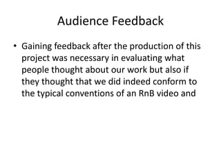 Audience Feedback
• Gaining feedback after the production of this
project was necessary in evaluating what
people thought about our work but also if
they thought that we did indeed conform to
the typical conventions of an RnB video and
 