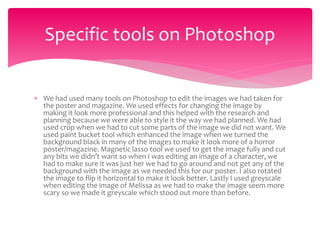  We had used many tools on Photoshop to edit the images we had taken for
the poster and magazine. We used effects for changing the image by
making it look more professional and this helped with the research and
planning because we were able to style it the way we had planned. We had
used crop when we had to cut some parts of the image we did not want. We
used paint bucket tool which enhanced the image when we turned the
background black in many of the images to make it look more of a horror
poster/magazine. Magnetic lasso tool we used to get the image fully and cut
any bits we didn’t want so when I was editing an image of a character, we
had to make sure it was just her we had to go around and not get any of the
background with the image as we needed this for our poster. I also rotated
the image to flip it horizontal to make it look better. Lastly I used greyscale
when editing the image of Melissa as we had to make the image seem more
scary so we made it greyscale which stood out more than before.
Specific tools on Photoshop
 
