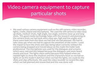  We used various camera equipment such as the still camera, video recorder,
lights, cradle, tripod and microphone. We used the still camera to take close
up shots, medium shots, high angle, low angle, extreme close up and long
shots. This good media technology helps with the research and planning as
the camera shots we had took were close ups, high and low angles and
these were took from the ideas we had that we had planned. We had to
take close ups when we had to capture the emotions of the victim. I used
the tripod to have the shots and clips being taken correctly without the
camera being dropped and moved about as this made the trailer look
professional. The microphone was used for the dialogues and screams
which were said and this helped because the dialogues said were heard
clearly and loud. The lights were useful because they helped when we
needed light to show the shadows and the characters faces as we had no
lights on so this made it dark but when we had the lights, we could do the
shots and clips effectively. We used the video recorder to record the clips
which we had planned and researched and this was done well.
Video camera equipment to capture
particular shots
 