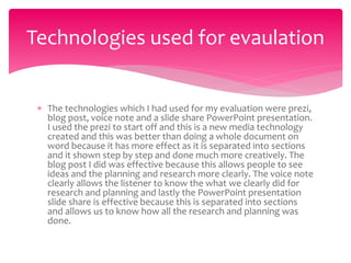  The technologies which I had used for my evaluation were prezi,
blog post, voice note and a slide share PowerPoint presentation.
I used the prezi to start off and this is a new media technology
created and this was better than doing a whole document on
word because it has more effect as it is separated into sections
and it shown step by step and done much more creatively. The
blog post I did was effective because this allows people to see
ideas and the planning and research more clearly. The voice note
clearly allows the listener to know the what we clearly did for
research and planning and lastly the PowerPoint presentation
slide share is effective because this is separated into sections
and allows us to know how all the research and planning was
done.
Technologies used for evaulation
 